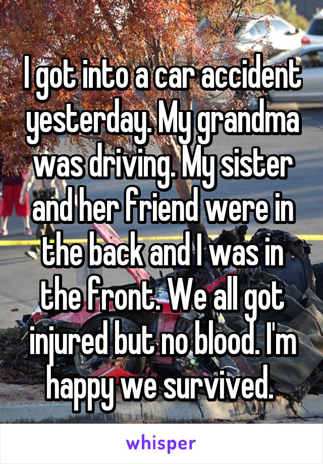 I got into a car accident yesterday. My grandma was driving. My sister and her friend were in the back and I was in the front. We all got injured but no blood. I'm happy we survived. 