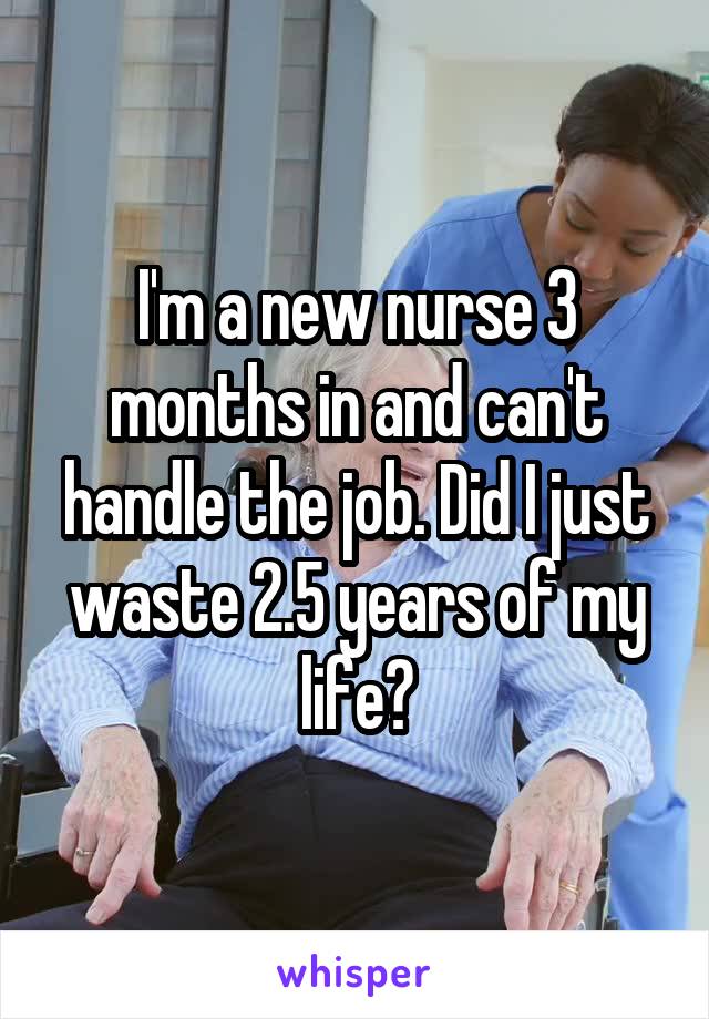 I'm a new nurse 3 months in and can't handle the job. Did I just waste 2.5 years of my life?
