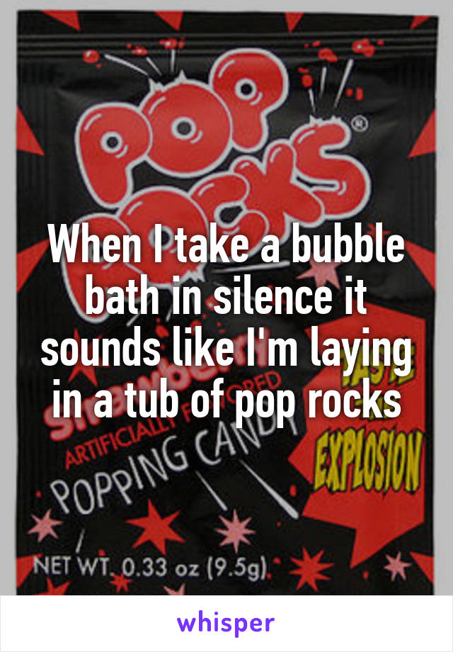 When I take a bubble bath in silence it sounds like I'm laying in a tub of pop rocks