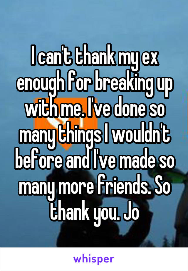 I can't thank my ex enough for breaking up with me. I've done so many things I wouldn't before and I've made so many more friends. So thank you. Jo