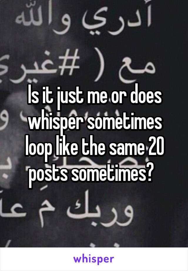 Is it just me or does whisper sometimes loop like the same 20 posts sometimes?  