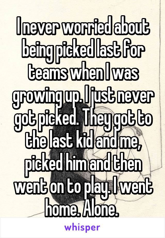 I never worried about being picked last for teams when I was growing up. I just never got picked. They got to the last kid and me, picked him and then went on to play. I went home. Alone. 