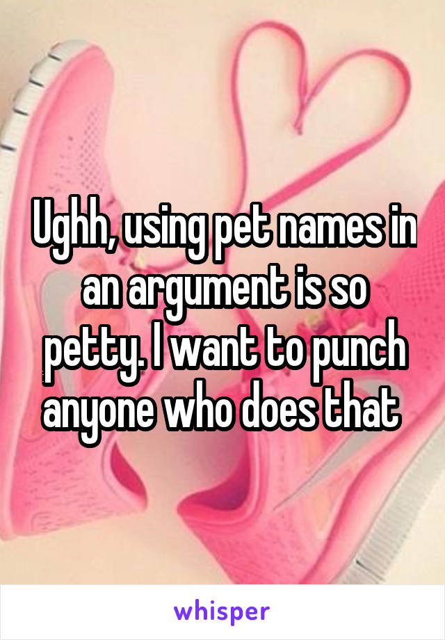 Ughh, using pet names in an argument is so petty. I want to punch anyone who does that 
