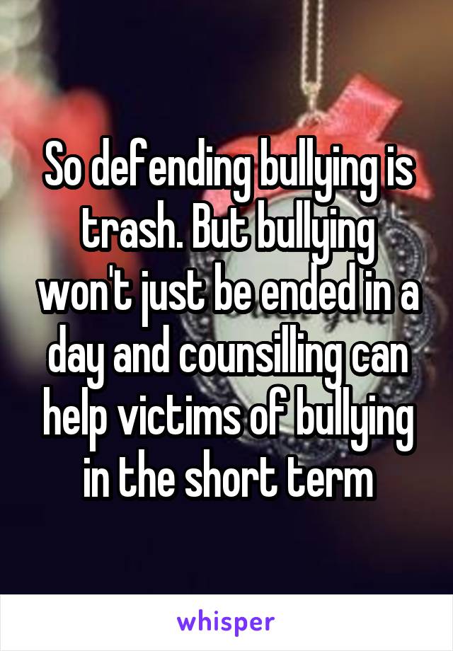 So defending bullying is trash. But bullying won't just be ended in a day and counsilling can help victims of bullying in the short term