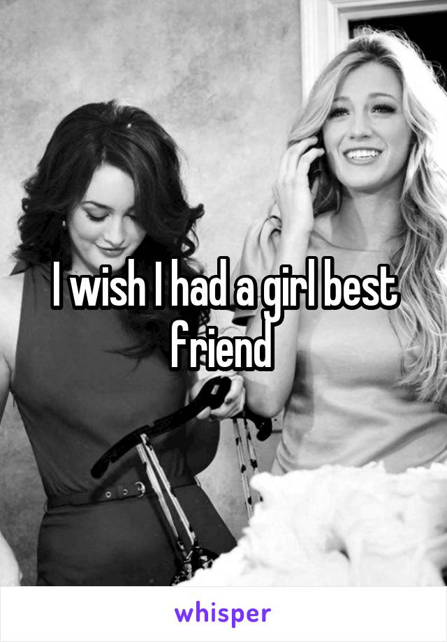 I wish I had a girl best friend 