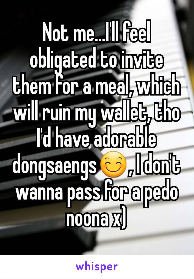 Not me...I'll feel obligated to invite them for a meal, which will ruin my wallet, tho I'd have adorable dongsaengs😊, I don't wanna pass for a pedo noona x)