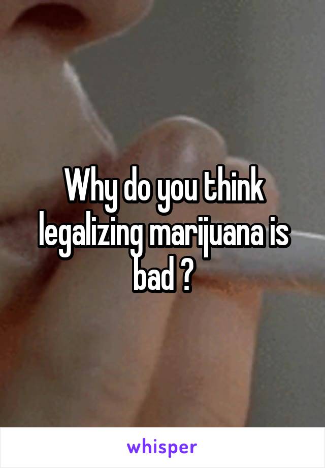 Why do you think legalizing marijuana is bad ?