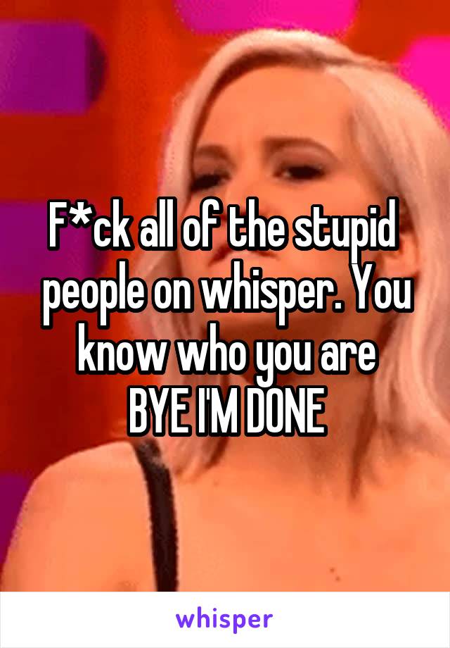 F*ck all of the stupid 
people on whisper. You know who you are
BYE I'M DONE