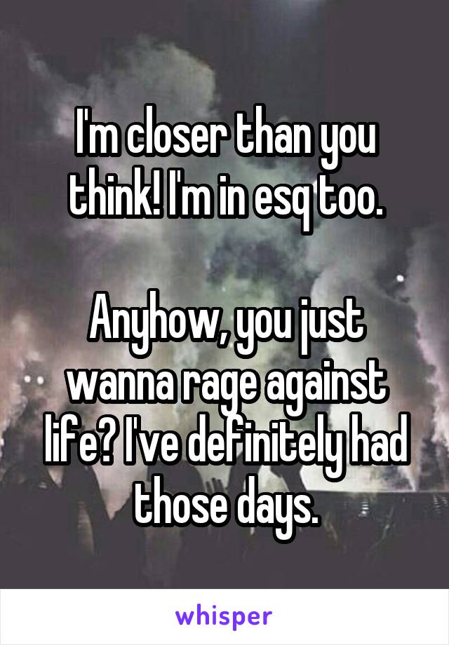 I'm closer than you think! I'm in esq too.

Anyhow, you just wanna rage against life? I've definitely had those days.