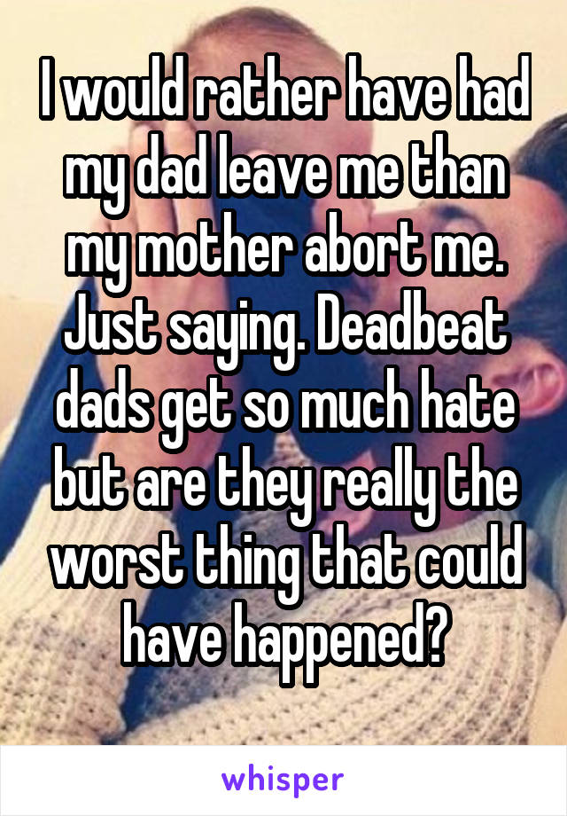 I would rather have had my dad leave me than my mother abort me. Just saying. Deadbeat dads get so much hate but are they really the worst thing that could have happened?
 