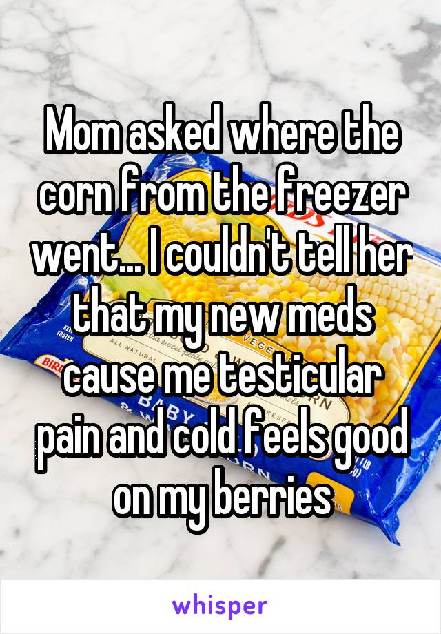 Mom asked where the corn from the freezer went... I couldn't tell her that my new meds cause me testicular pain and cold feels good on my berries