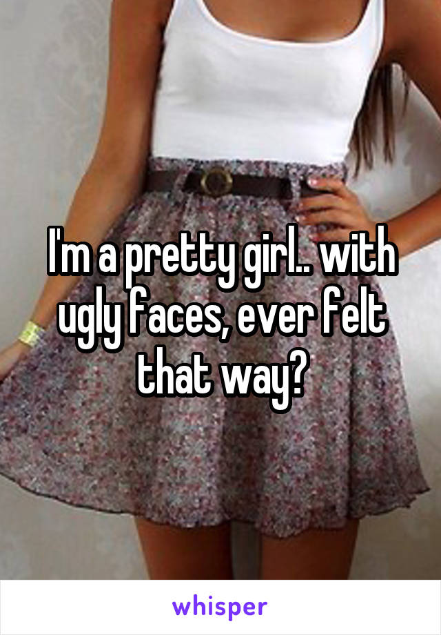 I'm a pretty girl.. with ugly faces, ever felt that way?