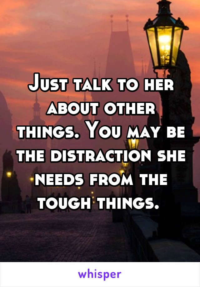 Just talk to her about other things. You may be the distraction she needs from the tough things. 