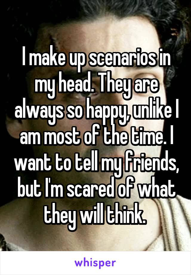 I make up scenarios in my head. They are always so happy, unlike I am most of the time. I want to tell my friends, but I'm scared of what they will think. 