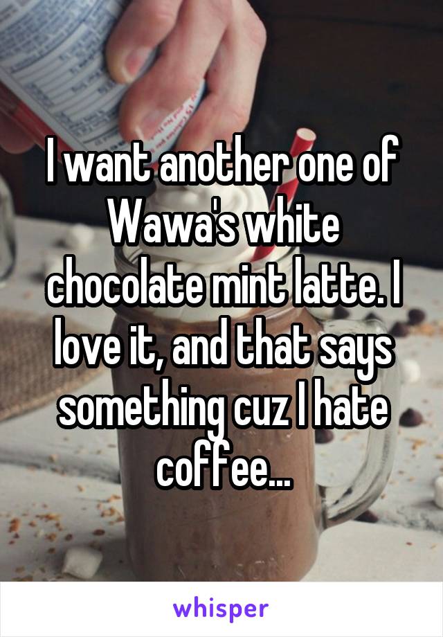 I want another one of Wawa's white chocolate mint latte. I love it, and that says something cuz I hate coffee...
