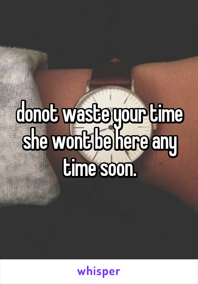 donot waste your time she wont be here any time soon.