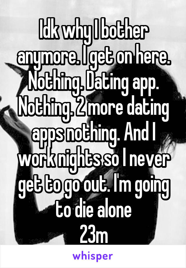 Idk why I bother anymore. I get on here. Nothing. Dating app. Nothing. 2 more dating apps nothing. And I work nights so I never get to go out. I'm going to die alone
23m