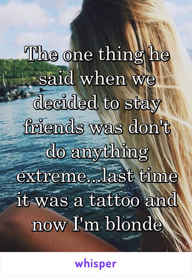 The one thing he said when we decided to stay friends was don't do anything extreme...last time it was a tattoo and now I'm blonde