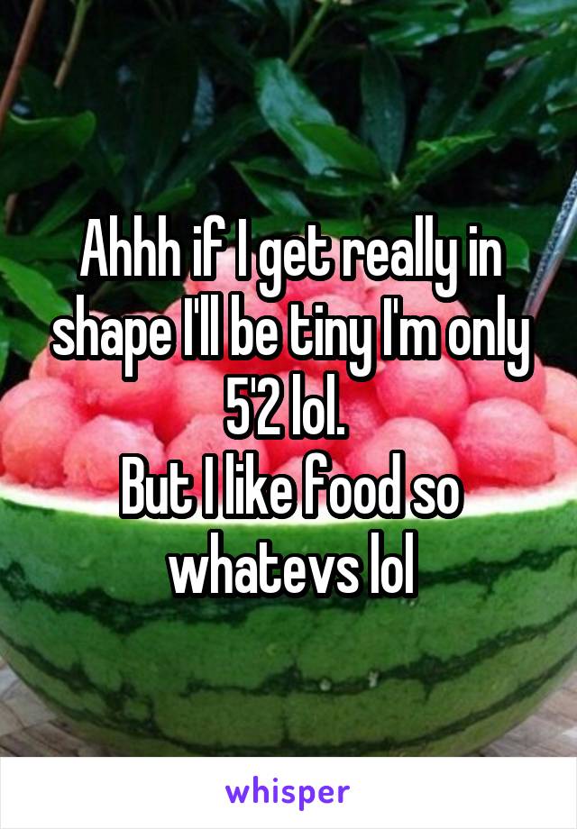Ahhh if I get really in shape I'll be tiny I'm only 5'2 lol. 
But I like food so whatevs lol