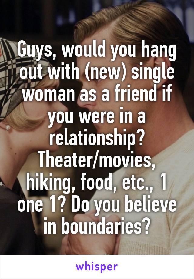 Guys, would you hang out with (new) single woman as a friend if you were in a relationship? Theater/movies, hiking, food, etc., 1 one 1? Do you believe in boundaries?