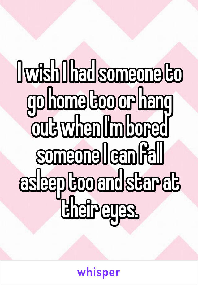 I wish I had someone to go home too or hang out when I'm bored someone I can fall asleep too and star at their eyes.