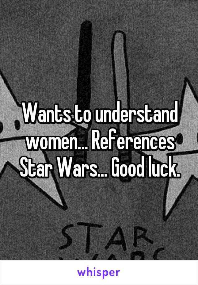 Wants to understand women... References Star Wars... Good luck.