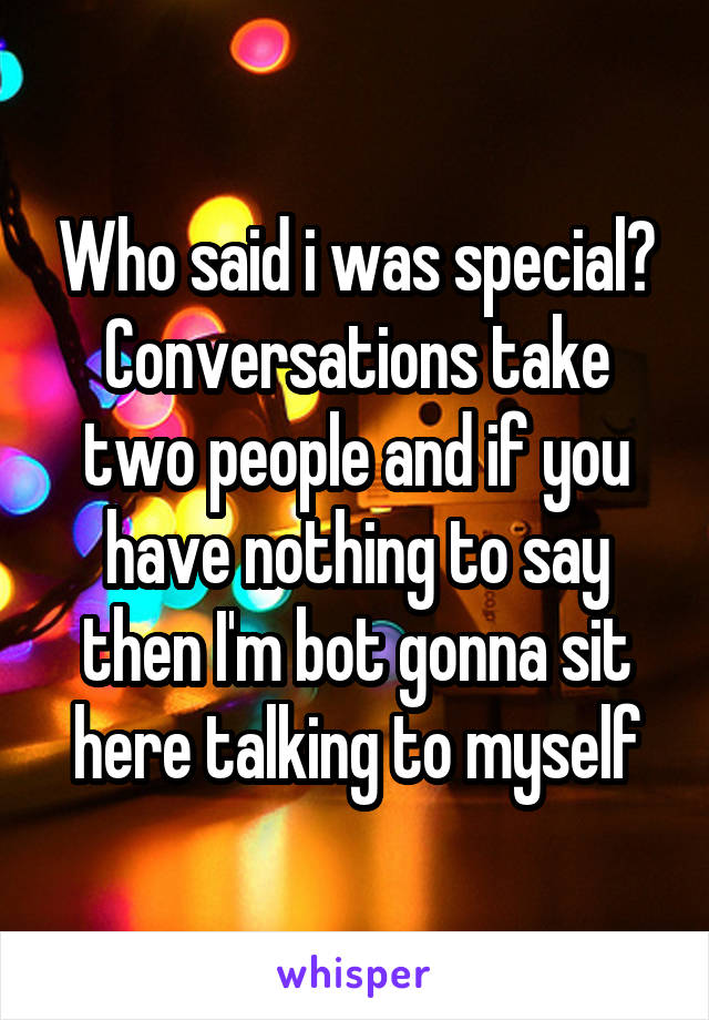 Who said i was special? Conversations take two people and if you have nothing to say then I'm bot gonna sit here talking to myself