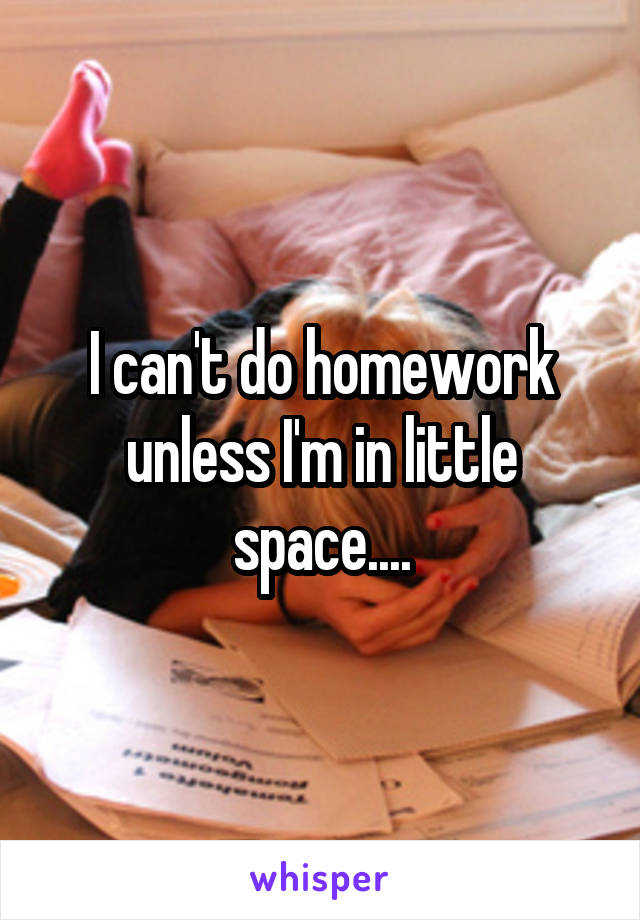 I can't do homework unless I'm in little space....