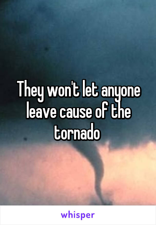 They won't let anyone leave cause of the tornado 