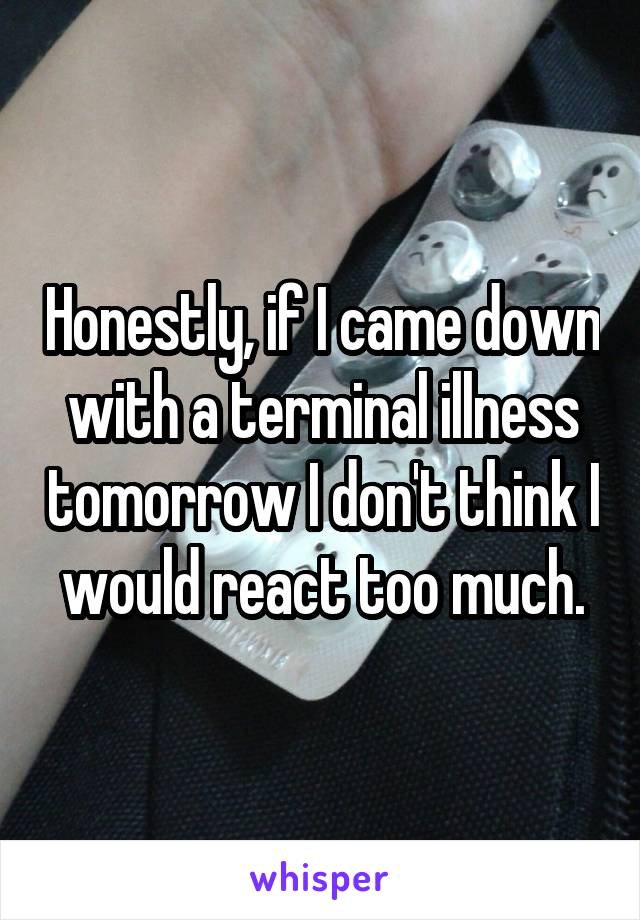 Honestly, if I came down with a terminal illness tomorrow I don't think I would react too much.