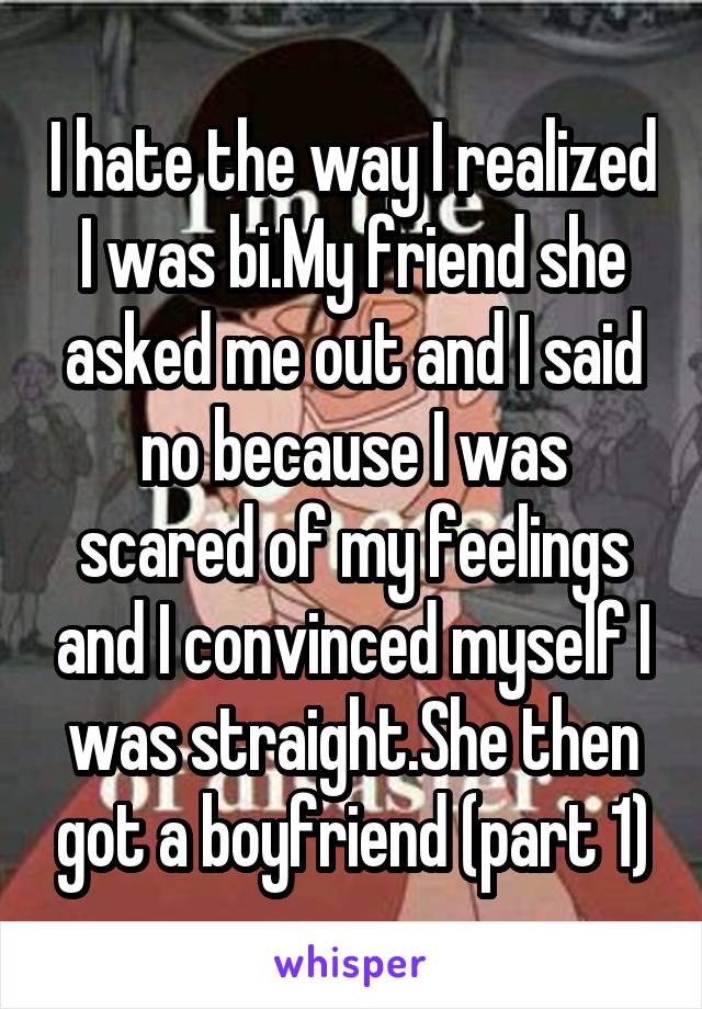 I hate the way I realized I was bi.My friend she asked me out and I said no because I was scared of my feelings and I convinced myself I was straight.She then got a boyfriend (part 1)