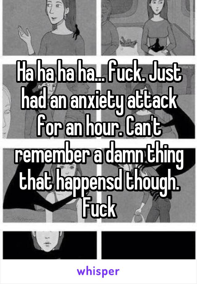 Ha ha ha ha... fuck. Just had an anxiety attack for an hour. Can't remember a damn thing that happensd though. Fuck