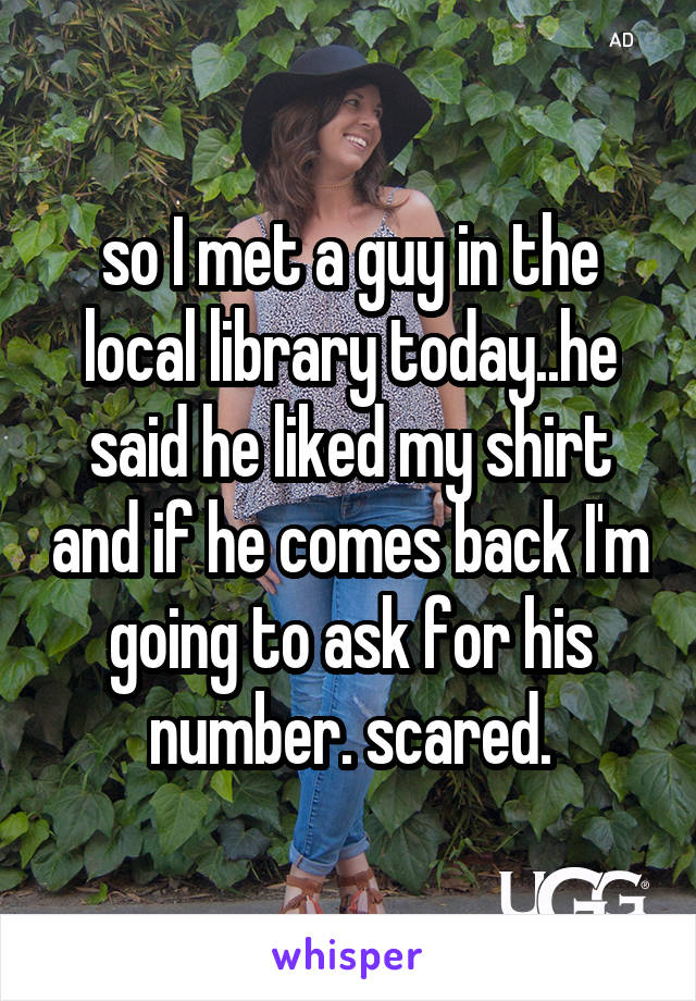 so I met a guy in the local library today..he said he liked my shirt and if he comes back I'm going to ask for his number. scared.