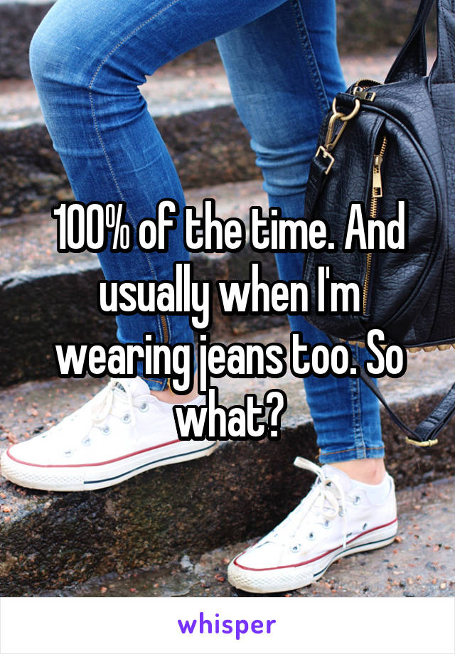 100% of the time. And usually when I'm wearing jeans too. So what?