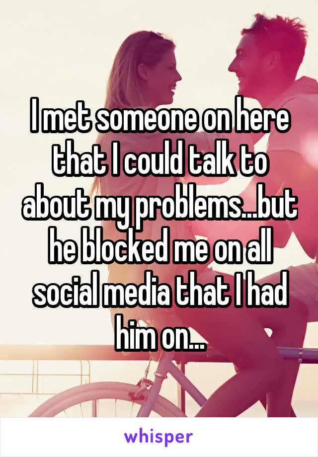 I met someone on here that I could talk to about my problems...but he blocked me on all social media that I had him on...