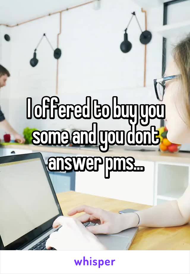 I offered to buy you some and you dont answer pms...