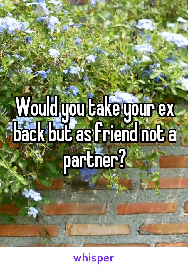 Would you take your ex back but as friend not a partner?