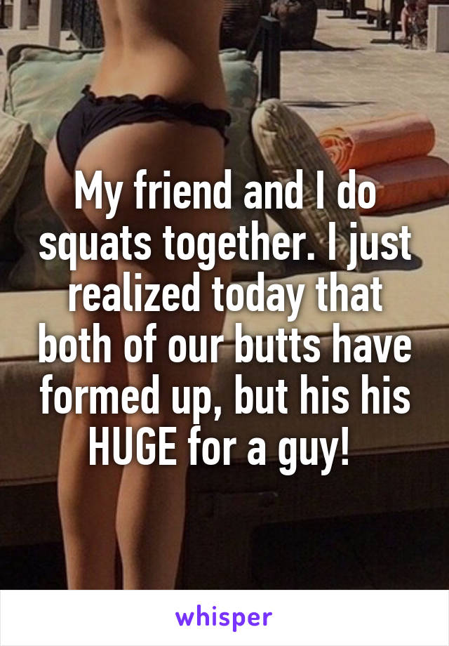 My friend and I do squats together. I just realized today that both of our butts have formed up, but his his HUGE for a guy! 