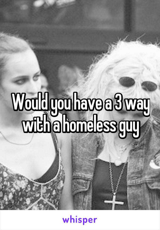 Would you have a 3 way with a homeless guy
