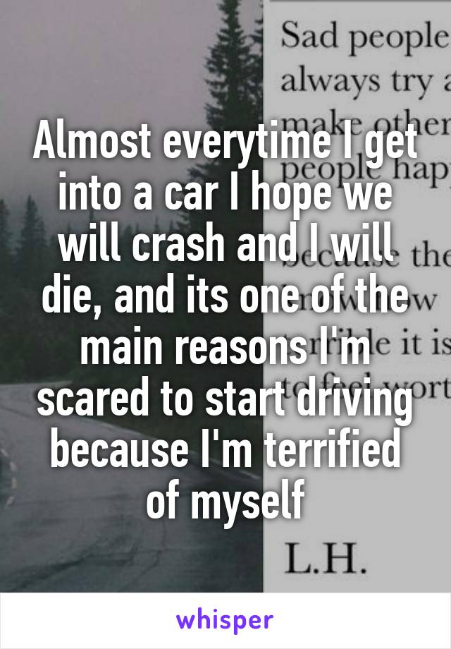 Almost everytime I get into a car I hope we will crash and I will die, and its one of the main reasons I'm scared to start driving because I'm terrified of myself