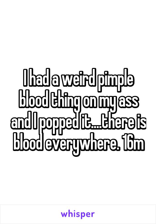 I had a weird pimple blood thing on my ass and I popped it....there is blood everywhere. 16m