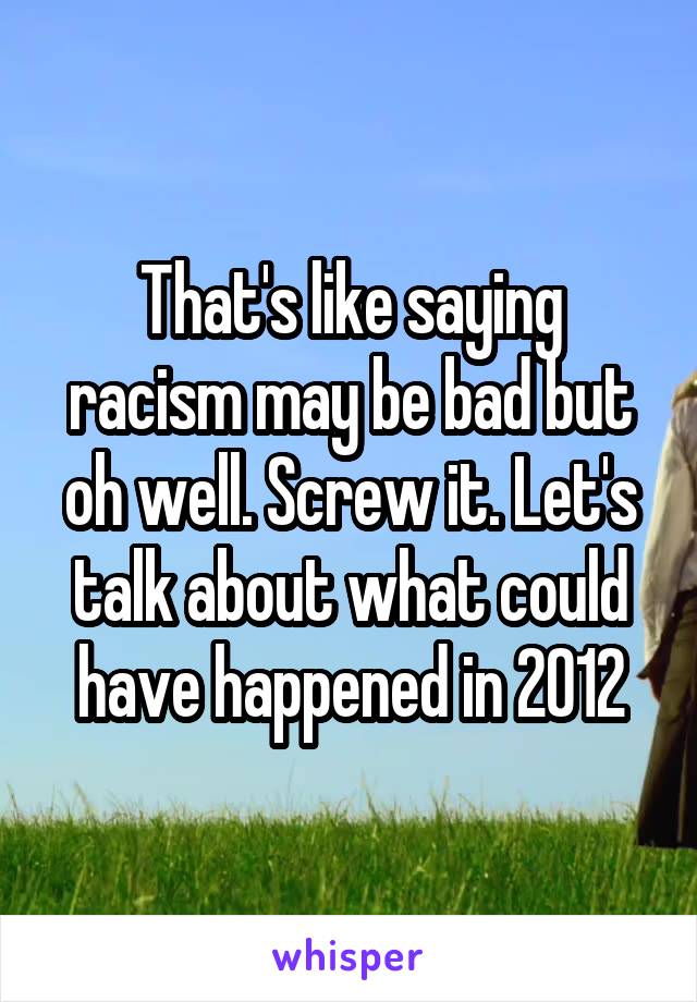 That's like saying racism may be bad but oh well. Screw it. Let's talk about what could have happened in 2012