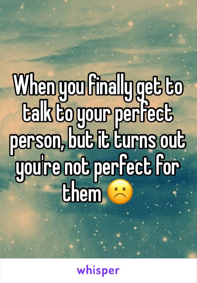 When you finally get to talk to your perfect person, but it turns out you're not perfect for them ☹️