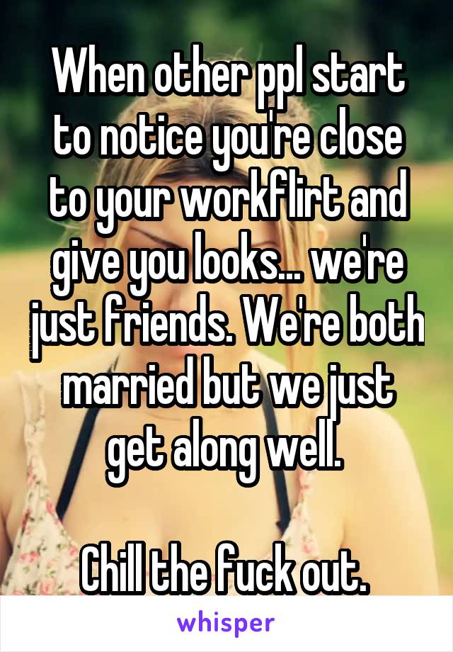 When other ppl start to notice you're close to your workflirt and give you looks... we're just friends. We're both married but we just get along well. 

Chill the fuck out. 