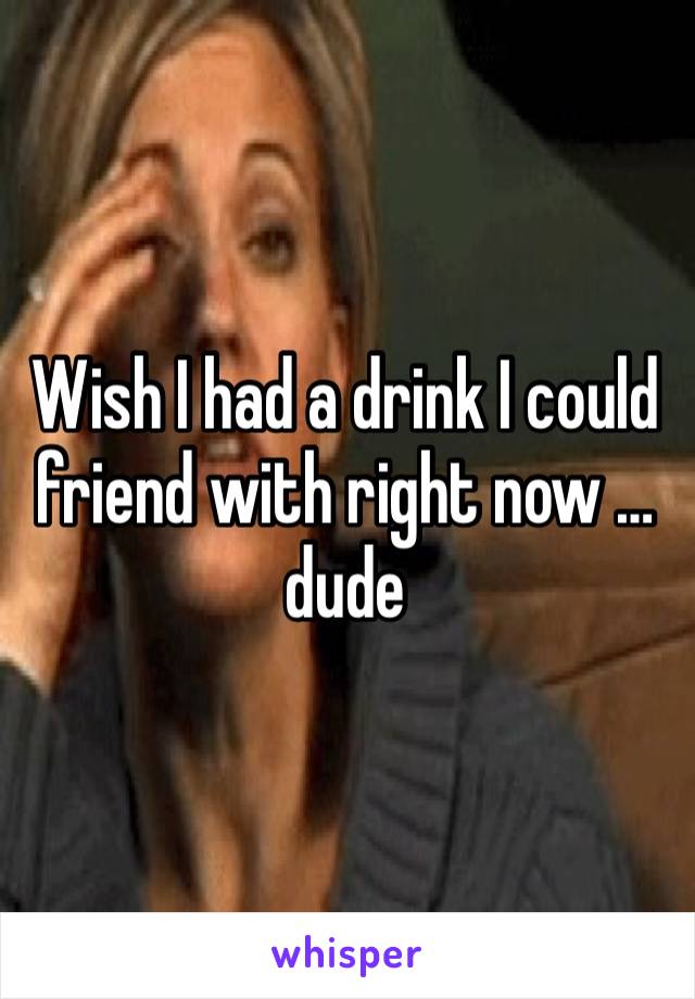 Wish I had a drink I could friend with right now … dude 