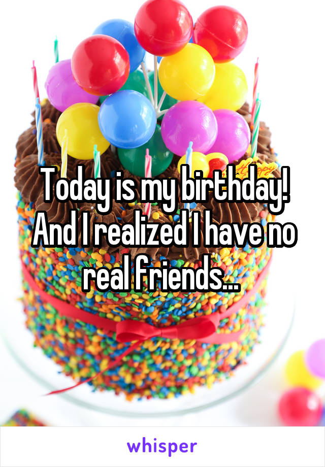 Today is my birthday! And I realized I have no real friends... 