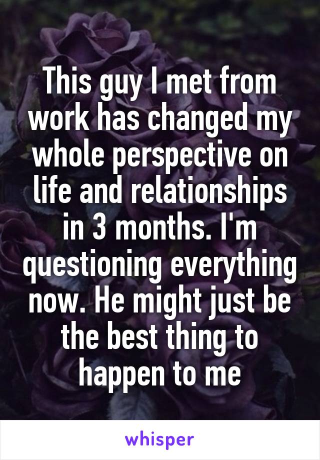 This guy I met from work has changed my whole perspective on life and relationships in 3 months. I'm questioning everything now. He might just be the best thing to happen to me