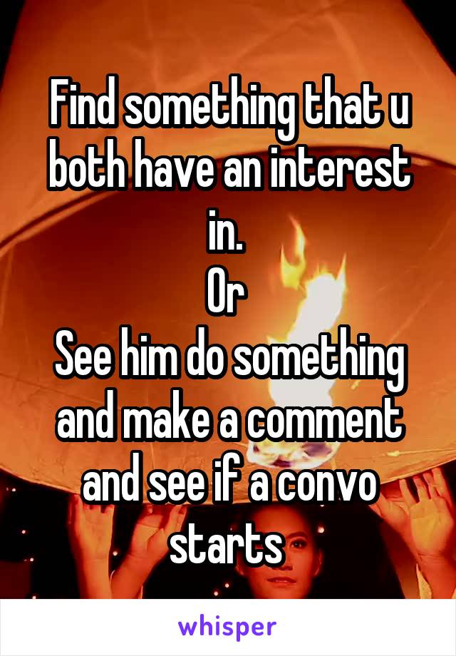 Find something that u both have an interest in. 
Or 
See him do something and make a comment and see if a convo starts 