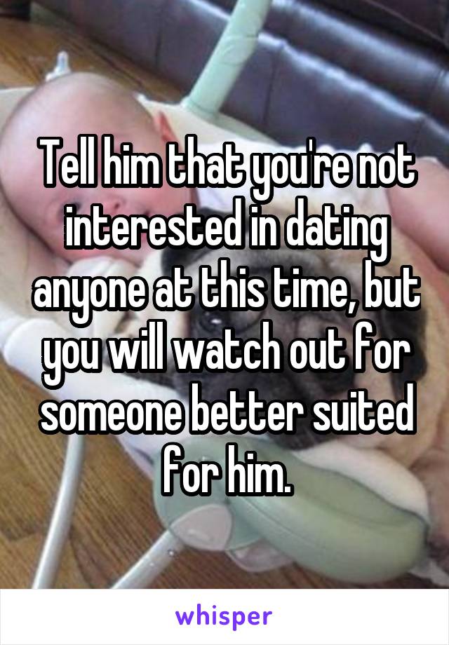 Tell him that you're not interested in dating anyone at this time, but you will watch out for someone better suited for him.