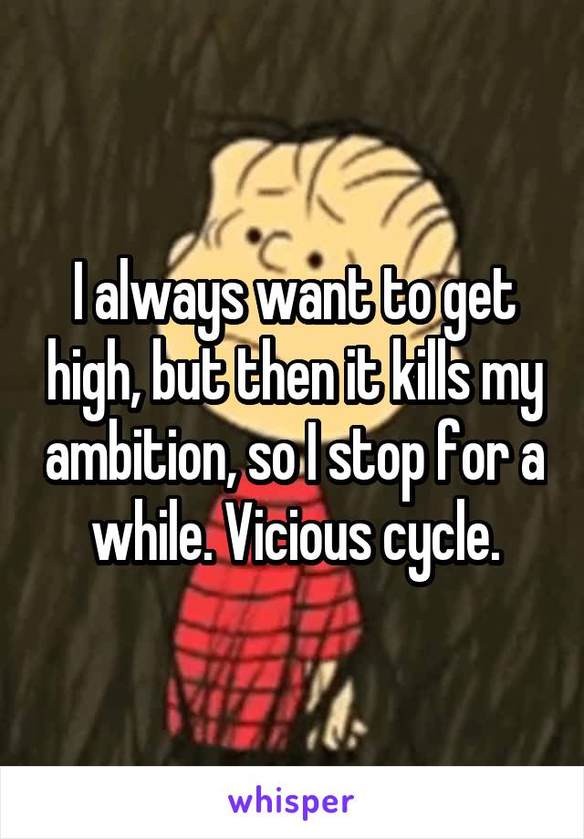 I always want to get high, but then it kills my ambition, so I stop for a while. Vicious cycle.